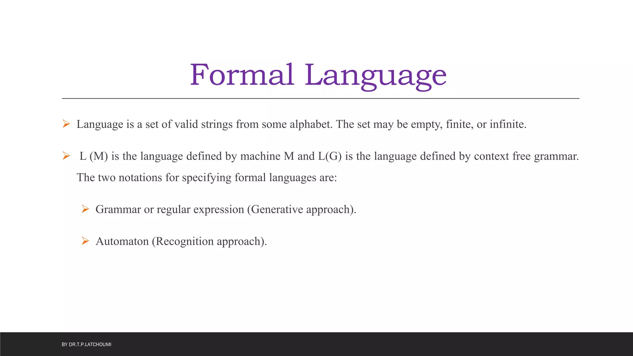 Formal Language
 Language is a set of valid strings from some alphabet. The set may be empty, finite, or infinite.
 L (M) is the language defined by machine M and L(G) is the language defined by context free grammar.
The two notations for specifying formal languages are:
 Grammar or regular expression (Generative approach).
 Automaton (Recognition approach).
BY DR.T.P.LATCHOUMI
 