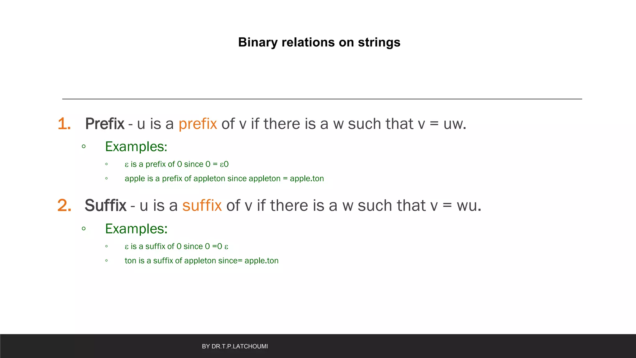 Binary relations on strings
1. Prefix - u is a prefix of v if there is a w such that v = uw.
◦ Examples:
◦  is a prefix of 0 since 0 = 0
◦ apple is a prefix of appleton since appleton = apple.ton
2. Suffix - u is a suffix of v if there is a w such that v = wu.
◦ Examples:
◦  is a suffix of 0 since 0 =0 
◦ ton is a suffix of appleton since= apple.ton
BY DR.T.P.LATCHOUMI
 