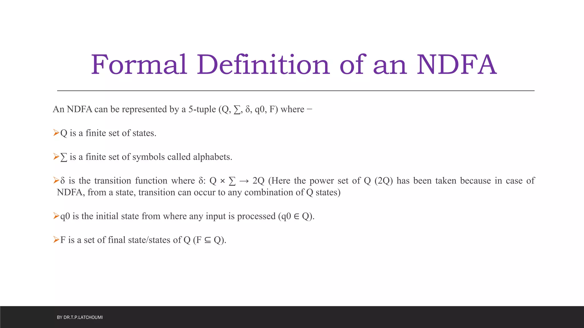 Formal Definition of an NDFA
An NDFA can be represented by a 5-tuple (Q, ∑, δ, q0, F) where −
Q is a finite set of states.
∑ is a finite set of symbols called alphabets.
δ is the transition function where δ: Q × ∑ → 2Q (Here the power set of Q (2Q) has been taken because in case of
NDFA, from a state, transition can occur to any combination of Q states)
q0 is the initial state from where any input is processed (q0 ∈ Q).
F is a set of final state/states of Q (F ⊆ Q).
BY DR.T.P.LATCHOUMI
 