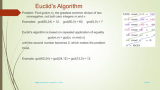 1-13
Euclid’s Algorithm
Problem: Find gcd(m,n), the greatest common divisor of two
nonnegative, not both zero integers m and n
Examples: gcd(60,24) = 12, gcd(60,0) = 60, gcd(0,0) = ?
Euclid’s algorithm is based on repeated application of equality
gcd(m,n) = gcd(n, m mod n)
until the second number becomes 0, which makes the problem
trivial.
Example: gcd(60,24) = gcd(24,12) = gcd(12,0) = 12
3/7/2022
Design and Analysis of Algorithm - UNIT 1
 