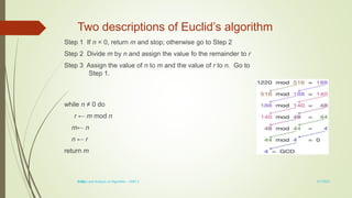 1-14
Two descriptions of Euclid’s algorithm
Step 1 If n = 0, return m and stop; otherwise go to Step 2
Step 2 Divide m by n and assign the value fo the remainder to r
Step 3 Assign the value of n to m and the value of r to n. Go to
Step 1.
while n ≠ 0 do
r ← m mod n
m← n
n ← r
return m
3/7/2022
Design and Analysis of Algorithm - UNIT 1
 