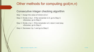 1-15
Other methods for computing gcd(m,n)
Consecutive integer checking algorithm
Step 1 Assign the value of min{m,n} to t
Step 2 Divide m by t. If the remainder is 0, go to Step 3;
otherwise, go to Step 4
Step 3 Divide n by t. If the remainder is 0, return t and stop;
otherwise, go to Step 4
Step 4 Decrease t by 1 and go to Step 2
3/7/2022
Design and Analysis of Algorithm - UNIT 1
 