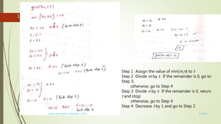3/7/2022
Design and Analysis of Algorithm - UNIT 1
16
Step 1 Assign the value of min{m,n} to t
Step 2 Divide m by t. If the remainder is 0, go to
Step 3;
otherwise, go to Step 4
Step 3 Divide n by t. If the remainder is 0, return
t and stop;
otherwise, go to Step 4
Step 4 Decrease t by 1 and go to Step 2
 