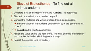 Sieve of Eratosthenes - To find out all
primes under n
1. Generate a list of all integers from 2 to n. (Note: 1 is not prime)
2. Start with a smallest prime number, ie p = 2.
3. Mark all the multiples of p which are less than n as composite.
mark the value of the numbers (multiples of p) in the generated list
as 0.
Do not mark p itself as composite.
4. Assign the value of p to the next prime. The next prime is the next non-
zero number in the list which is greater than p.
5. Repeat the process until p≤ sqrt (n).
3/7/2022
Design and Analysis of Algorithm - UNIT 1
19
 