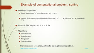 1-28
Example of computational problem: sorting
 Statement of problem:
 Input: A sequence of n numbers <a1, a2, …, an>
 Output: A reordering of the input sequence <a´
1, a´
2, …, a´
n> so that a´
i ≤ a´
j whenever
i < j
 Instance: The sequence <5, 3, 2, 8, 3>
 Algorithms:
 Selection sort
 Insertion sort
 Merge sort
 (many others)
• There may exist several algorithms for solving the same problem.
3/7/2022
Design and Analysis of Algorithm - UNIT 1
 