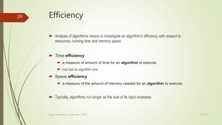 Efficiency
 Analysis of algorithms means to investigate an algorithm’s efficiency with respect to
resources: running time and memory space.
 Time efficiency
 a measure of amount of time for an algorithm to execute.
 how fast an algorithm runs
 Space efficiency
 a measure of the amount of memory needed for an algorithm to execute.
 Typically, algorithms run longer as the size of its input increases
3/7/2022
Design and Analysis of Algorithm - UNIT 1
29
 