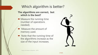 Which algorithm is better?
The algorithms are correct, but
which is the best?
 Measure the running time
(number of operations
needed).
 Measure the amount of
memory used.
 Note that the running time of
the algorithms increase as the
size of the input increases.
3/7/2022
30
Design and Analysis of Algorithm - UNIT 1
 