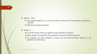  Method – I OLD
 One possible approach is to count the number of times each of the algorithm’s operations is
executed.
 Difficult and usually unnecessary
 Method- II
 Count the number of times an algorithm’s basic operation is executed.
 Basic operation: the operation that contributes the most to the total running time.
 For example, the basic operation is usually the most time-consuming operation in the
algorithm’s innermost loop.
3/7/2022
Design and Analysis of Algorithm - UNIT 1
32
 