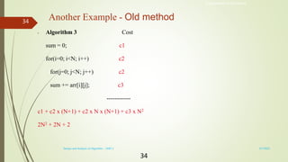 34
Another Example - Old method
• Algorithm 3 Cost
sum = 0; c1
for(i=0; i<N; i++) c2
for(j=0; j<N; j++) c2
sum += arr[i][j]; c3
------------
c1 + c2 x (N+1) + c2 x N x (N+1) + c3 x N2
2N2 + 2N + 2
Engineered for Tomorrow
3/7/2022
Design and Analysis of Algorithm - UNIT 1
34
 