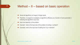 Method – II – based on basic operation
 Almost all algorithms run longer on larger inputs.
 Therefore, it is logical to investigate an algorithm’s efficiency as a function of some parameter n
indicating the algorithm’s input size.
 Input size depends on the problem.
 Example1: what is the input size of the problem of sorting n numbers?
 Example2: what is the input size of adding two n by n matrices?
3/7/2022
Design and Analysis of Algorithm - UNIT 1
35
 
