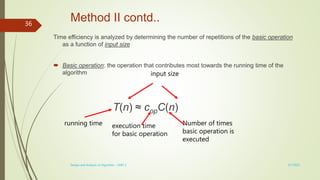 Method II contd..
Time efficiency is analyzed by determining the number of repetitions of the basic operation
as a function of input size
 Basic operation: the operation that contributes most towards the running time of the
algorithm
T(n) ≈ copC(n)
running time execution time
for basic operation
Number of times
basic operation is
executed
input size
3/7/2022
Design and Analysis of Algorithm - UNIT 1
36
 