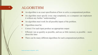 ALGORITHM
 An algorithm is an exact specification of how to solve a computational problem
 An algorithm must specify every step completely, so a computer can implement
it without any further “understanding”
 An algorithm must work for all possible inputs of the problem.
 Algorithms must be:
• Correct: For each input produce an appropriate output
• Efficient: run as quickly as possible, and use as little memory as possible – more
about this later
 There can be many different algorithms for each computational problem.
3/7/2022
Design and Analysis of Algorithm - UNIT 1
4
 