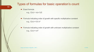 Types of formulas for basic operation’s count
 Exact formula
e.g., C(n) = n(n-1)/2
 Formula indicating order of growth with specific multiplicative constant
e.g., C(n) ≈ 0.5 n2
 Formula indicating order of growth with unknown multiplicative constant
e.g., C(n) ≈ cn2
3/7/2022
Design and Analysis of Algorithm - UNIT 1
40
 