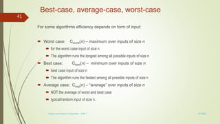 Best-case, average-case, worst-case
For some algorithms efficiency depends on form of input:
 Worst case: Cworst(n) – maximum over inputs of size n
 for the worst case input of size n
 The algorithm runs the longest among all possible inputs of size n
 Best case: Cbest(n) – minimum over inputs of size n
 best case input of size n
 The algorithm runs the fastest among all possible inputs of size n
 Average case: Cavg(n) – “average” over inputs of size n
 NOT the average of worst and best case
 typical/random input of size n.
3/7/2022
Design and Analysis of Algorithm - UNIT 1
41
 
