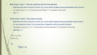 • Best Case: Case 1: The key matches with the first element
• Determine the kind of inputs for which C(n) count will be smallest among all possible inputs of size n
• our array was [1, 2, 3, 4, 5] and we are finding if "1" is present in the array
• T(n) = 1
• Worst Case: Case 2: Key does not exist
• Determine the kind of inputs for which C(n) count will be largest among all possible inputs of size n
• For any instance of size n, the running time of algorithm will not exceed Cworst(n)
• if the given array is [1, 2, 3, 4, 5] and we try to find if element "6" is present in the array
• Cworst(n) = n
T(n) ≈ cop C(n)
Ignore Cop
So
T(n) = n
3/7/2022
 
