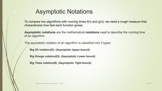 3/7/2022
Design and Analysis of Algorithm - UNIT 1
48 Asymptotic Notations
• To compare two algorithms with running times f(n) and g(n), we need a rough measure that
characterizes how fast each function grows.
• Asymptotic notations are the mathematical notations used to describe the running time
of an algorithm
• The asymptotic notation of an algorithm is classified into 3 types:
• Big Oh notation(O): (Asymptotic Upper bound)
• Big Omega notation(Ω): (Asymptotic Lower bound)
• Big Theta notation(θ): (Asymptotic Tight bound)
 