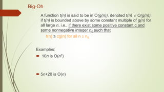Big-Oh
A function t(n) is said to be in O(g(n)), denoted t(n)  O(g(n)),
if t(n) is bounded above by some constant multiple of g(n) for
all large n, i.e., if there exist some positive constant c and
some nonnegative integer n0 such that
t(n) ≤ cg(n) for all n  n0
Examples:
 10n is O(n2)
 5n+20 is O(n)
 