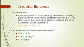 -notation Big-omega
 Formal definition
A function t(n) is said to be in (g(n)), denoted t(n)  (g(n)), if
t(n) is bounded below by some constant multiple of g(n) for all
large n, i.e., if there exist some positive constant c and some
nonnegative integer n0 such that
t(n)  cg(n) for all n  n0
 Exercises: prove the following using the above definition
10n2  (n2)
0.3n2 - 2n  (n2)
0.1n3  (n2)
 