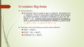 -notation Big-theta
 Formal definition
A function t(n) is said to be in (g(n)), denoted t(n)
 (g(n)), if t(n) is bounded both above and below
by some positive constant multiples of g(n) for all
large n, i.e., if there exist some positive constant c1
and c2 and some nonnegative integer n0 such that
c2 g(n)  t(n)  c1 g(n) for all n  n0
 Exercises: prove the following using the above definition
10n2  (n2)
0.3n2 - 2n  (n2)
(1/2)n(n+1)  (n2)
 