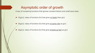 Asymptotic order of growth
A way of comparing functions that ignores constant factors and small input sizes
 O(g(n)): class of functions f(n) that grow no faster than g(n)
 Θ(g(n)): class of functions f(n) that grow at same rate as g(n)
 Ω(g(n)): class of functions f(n) that grow at least as fast as g(n)
 