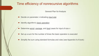 Time efficiency of nonrecursive algorithms
General Plan for Analysis
 Decide on parameter n indicating input size
 Identify algorithm’s basic operation
 Determine worst, average, and best cases for input of size n
 Set up a sum for the number of times the basic operation is executed
 Simplify the sum using standard formulas and rules (see Appendix A of book)
 