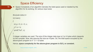 Space Efficiency
 Space Complexity of an algorithm denotes the total space used or needed by the
algorithm for its working, for various input sizes
#include<stdio.h>
int main()
{
int a = 5, b = 5, c;
c = a + b;
printf("%d", c);
}
3 integer variables are used. The size of the integer data type is 2 or 4 bytes which depends
on the compiler. Now, lets assume the size as 4 bytes. So, the total space occupied by the
above-given program is 4 * 3 = 12 bytes
Hence, space complexity for the above-given program is O(1), or constant.
3/7/2022
Design and Analysis of Algorithm - UNIT 1
78
 