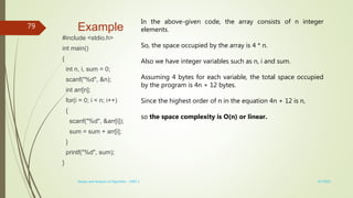 Example
#include <stdio.h>
int main()
{
int n, i, sum = 0;
scanf("%d", &n);
int arr[n];
for(i = 0; i < n; i++)
{
scanf("%d", &arr[i]);
sum = sum + arr[i];
}
printf("%d", sum);
}
3/7/2022
Design and Analysis of Algorithm - UNIT 1
79
In the above-given code, the array consists of n integer
elements.
So, the space occupied by the array is 4 * n.
Also we have integer variables such as n, i and sum.
Assuming 4 bytes for each variable, the total space occupied
by the program is 4n + 12 bytes.
Since the highest order of n in the equation 4n + 12 is n,
so the space complexity is O(n) or linear.
 