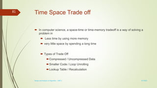 Time Space Trade off
 In computer science, a space-time or time-memory tradeoff is a way of solving a
problem in
 Less time by using more memory
 very little space by spending a long time
 Types of Trade Off
Compressed / Uncompressed Data
Smaller Code / Loop Unrolling
Lookup Table / Recalculation
3/7/2022
Design and Analysis of Algorithm - UNIT 1
81
 