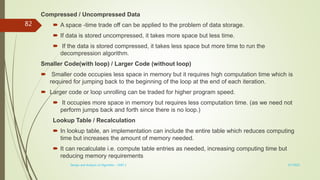 Compressed / Uncompressed Data
 A space -time trade off can be applied to the problem of data storage.
 If data is stored uncompressed, it takes more space but less time.
 If the data is stored compressed, it takes less space but more time to run the
decompression algorithm.
Smaller Code(with loop) / Larger Code (without loop)
 Smaller code occupies less space in memory but it requires high computation time which is
required for jumping back to the beginning of the loop at the end of each iteration.
 Larger code or loop unrolling can be traded for higher program speed.
 It occupies more space in memory but requires less computation time. (as we need not
perform jumps back and forth since there is no loop.)
Lookup Table / Recalculation
 In lookup table, an implementation can include the entire table which reduces computing
time but increases the amount of memory needed.
 It can recalculate i.e. compute table entries as needed, increasing computing time but
reducing memory requirements
3/7/2022
Design and Analysis of Algorithm - UNIT 1
82
 