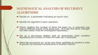MATHEMATICALANALYSIS OF RECURSIVE
ALGORITHMS
 Decide on a parameter indicating an input’s size.
 Identify the algorithm’s basic operation.
 Check whether the number of times the basic op. is executed may
vary on different inputs of the same size. (If it may, the worst, average,
and best cases must be investigated separately.)
 Set up a recurrence relation with an appropriate initial condition
expressing the number of times the basic op. is executed.
 Solve the recurrence (or, at the very least, establish its solution’s order
of growth) by backward substitutions or another method.
 