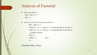 Analysis of Factorial
 Recurrence Relation
M(n) = M(n-1) + 1
M(0) = 0
 Solve by the method of backward substitutions
M(n) = M(n-1) + 1
= [M(n-2) + 1] + 1 = M(n-2) + 2 substituted M(n-2) for M(n-1)
= [M(n-3) + 1] + 2 = M(n-3) + 3 substituted M(n-3) for M(n-2)
.. a pattern evolves
=M(n-i) + i
= M(0) + n (i=n)
= n
Therefore M(n) ε Θ(n)
3/7/2022
 