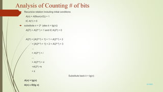 Analysis of Counting # of bits
 Recursive relation including initial conditions
A(n) = A(floor(n/2)) + 1
IC A(1) = 0
 substitute n = 2k (also k = lg(n))
A(2k) = A(2k-1) + 1 and IC A(20) = 0
A(2k) = [A(2k-2) + 1] + 1 = A(2k-2) + 2
= [A(2k-3) + 1] + 2 = A(2k-3) + 3
...
= A(2k-i) + i
...
= A(2k-k) + k
=A(20) +k
= k
Substitute back k = lg(n)
A(n) = lg(n)
A(n) ε Θ(lg n) 3/7/2022
 