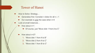 Tower of Hanoi
 How to Solve: Strategy…
 Generalize first: Consider n disks for all n  1
 Our example is only the case when n=4
 Look at small instances…
 How about n=1
 Of course, just “Move disk 1 from A to C”
 How about n=2?
1. “Move disk 1 from A to B”
2. “Move disk 2 from A to C”
3. “Move disk 1 from B to C”
 