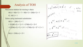 Analysis of TOH
Recursive relation for moving n discs
M(n) = M(n-1) + 1 + M(n-1) = 2M(n-1) + 1
IC: M(1) = 1
Solve using backward substitution
M(n) = 2M(n-1) + 1
= 2[2M(n-2) + 1] +1 = 22M(n-2) + 2+1
=22[2M(n-3) +1] + 2+1 = 23M(n-3) + 22 + 2 + 1
..
M(n) = 2iM(n-i) + 2i-1
3/7/2022
 