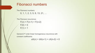 Fibonacci numbers
The Fibonacci numbers:
0, 1, 1, 2, 3, 5, 8, 13, 21, …
The Fibonacci recurrence:
F(n) = F(n-1) + F(n-2)
F(0) = 0
F(1) = 1
General 2nd order linear homogeneous recurrence with
constant coefficients:
aX(n) + bX(n-1) + cX(n-2) = 0
 