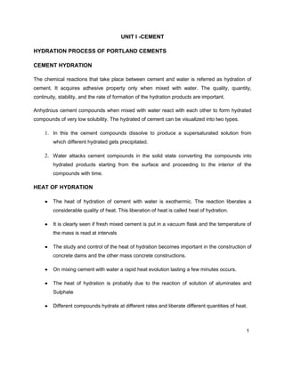 1
UNIT I -CEMENT
HYDRATION PROCESS OF PORTLAND CEMENTS
CEMENT HYDRATION
The chemical reactions that take place between cement and water is referred as hydration of
cement. It acquires adhesive property only when mixed with water. The quality, quantity,
continuity, stability, and the rate of formation of the hydration products are important.
Anhydrous cement compounds when mixed with water react with each other to form hydrated
compounds of very low solubility. The hydrated of cement can be visualized into two types.
1. In this the cement compounds dissolve to produce a supersaturated solution from
which different hydrated gets precipitated.
2. Water attacks cement compounds in the solid state converting the compounds into
hydrated products starting from the surface and proceeding to the interior of the
compounds with time.
HEAT OF HYDRATION
 The heat of hydration of cement with water is exothermic. The reaction liberates a
considerable quality of heat. This liberation of heat is called heat of hydration.
 It is clearly seen if fresh mixed cement is put in a vacuum flask and the temperature of
the mass is read at intervals
 The study and control of the heat of hydration becomes important in the construction of
concrete dams and the other mass concrete constructions.
 On mixing cement with water a rapid heat evolution lasting a few minutes occurs.
 The heat of hydration is probably due to the reaction of solution of aluminates and
Sulphate
 Different compounds hydrate at different rates and liberate different quantities of heat.
 