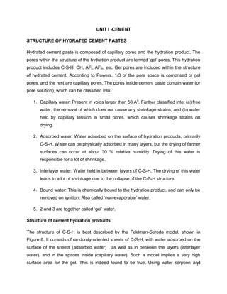 1
UNIT I -CEMENT
STRUCTURE OF HYDRATED CEMENT PASTES
Hydrated cement paste is composed of capillary pores and the hydration product. The
pores within the structure of the hydration product are termed ‘gel’ pores. This hydration
product includes C-S-H, CH, AFt, AFm, etc. Gel pores are included within the structure
of hydrated cement. According to Powers, 1/3 of the pore space is comprised of gel
pores, and the rest are capillary pores. The pores inside cement paste contain water (or
pore solution), which can be classified into:
1. Capillary water: Present in voids larger than 50 Ao
. Further classified into: (a) free
water, the removal of which does not cause any shrinkage strains, and (b) water
held by capillary tension in small pores, which causes shrinkage strains on
drying.
2. Adsorbed water: Water adsorbed on the surface of hydration products, primarily
C-S-H. Water can be physically adsorbed in many layers, but the drying of farther
surfaces can occur at about 30 % relative humidity. Drying of this water is
responsible for a lot of shrinkage.
3. Interlayer water: Water held in between layers of C-S-H. The drying of this water
leads to a lot of shrinkage due to the collapse of the C-S-H structure.
4. Bound water: This is chemically bound to the hydration product, and can only be
removed on ignition. Also called ‘non-evaporable’ water.
5. 2 and 3 are together called ‘gel’ water.
Structure of cement hydration products
The structure of C-S-H is best described by the Feldman-Sereda model, shown in
Figure 8. It consists of randomly oriented sheets of C-S-H, with water adsorbed on the
surface of the sheets (adsorbed water) , as well as in between the layers (interlayer
water), and in the spaces inside (capillary water). Such a model implies a very high
surface area for the gel. This is indeed found to be true. Using water sorption and
 