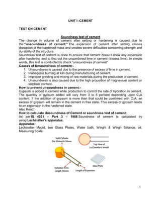 1
UNIT I -CEMENT
TEST ON CEMENT
Soundness test of cement
The change in volume of cement after setting or hardening is caused due to
the “unsoundness of cement.” The expansion of cement after setting causes
disruption of the hardened mass and creates severe difficulties concerning strength and
durability of the structure.
Soundness test of cement is done to ensure that cement doesn’t show any expansion
after hardening and to find out the uncombined lime in cement (excess lime). In simple
words, this test is conducted to check “unsoundness of cement”
Causes of Unsoundness of cement:-
1. Unsoundness is caused due to the presence of excess of lime in cement.
2. Inadequate burning at kiln during manufacturing of cement.
3. Improper grinding and mixing of raw materials during the production of cement.
4. Unsoundness is also caused due to the high proportion of magnesium content or
sulphate content.
How to prevent unsoundness in cement:-
Gypsum is added in cement while production to control the rate of hydration in cement.
The quantity of gypsum added will vary from 3 to 5 percent depending upon C3A
content. If the addition of gypsum is more than that could be combined with C3A, an
excess of gypsum will remain in the cement in free state. This excess of gypsum leads
to an expansion in the hardened state.
Also Read:
How to calculate Unsoundness of Cement or soundness test of cement:
As per IS 4031 – Part 3 – 1988 Soundness of cement is calculated by
using Lechatelier’s apparatus.
Apparatus:
Lechatelier Mould, two Glass Plates, Water bath, Weight & Weigh Balance, oil,
Measuring Scale.
 