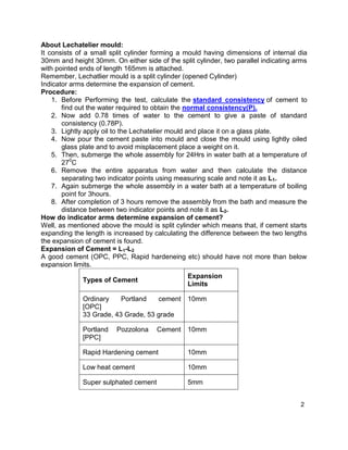 2
About Lechatelier mould:
It consists of a small split cylinder forming a mould having dimensions of internal dia
30mm and height 30mm. On either side of the split cylinder, two parallel indicating arms
with pointed ends of length 165mm is attached.
Remember, Lechatlier mould is a split cylinder (opened Cylinder)
Indicator arms determine the expansion of cement.
Procedure:
1. Before Performing the test, calculate the standard consistency of cement to
find out the water required to obtain the normal consistency(P).
2. Now add 0.78 times of water to the cement to give a paste of standard
consistency (0.78P).
3. Lightly apply oil to the Lechatelier mould and place it on a glass plate.
4. Now pour the cement paste into mould and close the mould using lightly oiled
glass plate and to avoid misplacement place a weight on it.
5. Then, submerge the whole assembly for 24Hrs in water bath at a temperature of
270
C
6. Remove the entire apparatus from water and then calculate the distance
separating two indicator points using measuring scale and note it as L1.
7. Again submerge the whole assembly in a water bath at a temperature of boiling
point for 3hours.
8. After completion of 3 hours remove the assembly from the bath and measure the
distance between two indicator points and note it as L2.
How do indicator arms determine expansion of cement?
Well, as mentioned above the mould is split cylinder which means that, if cement starts
expanding the length is increased by calculating the difference between the two lengths
the expansion of cement is found.
Expansion of Cement = L1-L2
A good cement (OPC, PPC, Rapid hardeneing etc) should have not more than below
expansion limits.
Types of Cement
Expansion
Limits
Ordinary Portland cement
[OPC]
33 Grade, 43 Grade, 53 grade
10mm
Portland Pozzolona Cement
[PPC]
10mm
Rapid Hardening cement 10mm
Low heat cement 10mm
Super sulphated cement 5mm
 