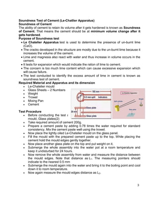 3
Soundness Test of Cement (Le-Chatlier Apparatus)
Soundness of Cement
The ability of cement to retain its volume after it gets hardened is known as Soundness
of Cement. That means the cement should be at minimum volume change after it
gets hardened.
Purpose of Soundness test
 Le Chatelier Apparatus test is used to determine the presence of un-burnt lime
(CaO).
 The cracks developed in the structure are mostly due to the un-burnt lime because it
increases the volume of the cement.
 Lime and magnesia also react with water and thus increase in volume occurs in the
cement.
 It tests for expansion which would indicate the ration of lime to cement.
 The concern is too much lime content which can cause excessive expansion which
will cause failure.
 The test conducted to identify the excess amount of lime in cement is known as
soundness test of cement.
Required Material and Apparatus and its dimension
 Le-Chatelier mould
 Glass Sheets – 2 Numbers
 Weight
 Trowel
 Mixing Pan
 Cement
Test Procedure
 Before conducting the test apply lightly oil the apparatus such as Le-Chatelier
mould, Glass plates(2)
 Take required amount of cement 200g.
 Prepare a cement paste by adding 0.78 times the water required for standard
consistency. Mix the cement paste well using the trowel.
 Now place the lightly oiled Le-Chatelier mould on the glass panel.
 Fill the mould with the prepared cement paste up to the top. While placing the
cement hold the mould edges gently together.
 Now place another glass plate on the top and put weight on it.
 Submerge the whole assembly into the water pot at a room temperature and
keep it undisturbed for 24 hours.
 Now remove the whole assembly from water and measure the distance between
the mould edges. Note that distance as L1. The measuring pointers should
indicate to the nearest 0.5 mm
 Submerge the mould again into the water and bring it to the boiling point and cool
down it to room temperature.
 Now again measure the mould edges distance as L2.
 
