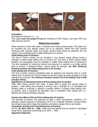 4
Calculation
Soundness of Cement = L1 – L2.
This value must not exceed 10 mm for Ordinary or OPC, Rapid, Low Heat, PPC and
High alumina cement
Setting time of cement
When cement is mixed with water, it hydrates and makes cement paste. This paste can
be moulded into any desired shape due to its plasticity. Within this time cement
continues with reacting water and slowly cement starts losing its plasticity and set
harden. This complete cycle is called Setting time of cement.
Initial Setting time of Cement:-
The time to which cement can be moulded in any desired shape without losing it
strength is called Initial setting time of cement (or) The time at which cement starts
hardens and completely loses its plasticity is called Initial setting time of cement.(or)
The time available for mixing the cement and placing it in position is an Initial setting
time of cement. If delayed further, cement loses its strength. For OPC (Ordinary
Portland cement), the initial setting time is 30 minutes.
Final setting time of Cement:-
The time at which cement completely loses its plasticity and became hard is a final
setting time of cement.(or) The time taken by cement to gain its entire strength is a Final
setting time of cement. For Ordinary Portland cement, the Final Setting Time is 600
minutes (10hrs).
Significance of calculating Initial and final setting time of cement:-
Well, After mixing cement with water, it takes time to place the cement paste in
position, initial setting time possess a primary role in strength & it is mandated that
cement paste or concrete is placed in position before it crosses initial setting time.
i.e.,30mins. And it shouldn’t be disturbed until it completes Final setting time i.e.,
600mins for Ordinary Portland Cement.
Factors that affect initial and final setting time of cement:-
The fineness of cement, the presence of salts in sand, atmospheric conditions. For
example, cement requires a temperature of 27°c to complete Hydration, during winters
the climate is low which stops the hydration and takes a longer time to set harden.
Calculation of Initial and Final Setting time of Cement:-
As Per IS: 4031 (Part 5) – 1988. Initial and final setting time of cement is calculated
using VICAT apparatus conforming to IS: 5513 – 1976,
Apparatus Required:-
 