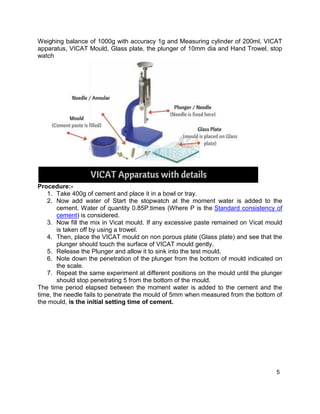 5
Weighing balance of 1000g with accuracy 1g and Measuring cylinder of 200ml, VICAT
apparatus, VICAT Mould, Glass plate, the plunger of 10mm dia and Hand Trowel, stop
watch
Procedure:-
1. Take 400g of cement and place it in a bowl or tray.
2. Now add water of Start the stopwatch at the moment water is added to the
cement. Water of quantity 0.85P.times (Where P is the Standard consistency of
cement) is considered.
3. Now fill the mix in Vicat mould. If any excessive paste remained on Vicat mould
is taken off by using a trowel.
4. Then, place the VICAT mould on non porous plate (Glass plate) and see that the
plunger should touch the surface of VICAT mould gently.
5. Release the Plunger and allow it to sink into the test mould.
6. Note down the penetration of the plunger from the bottom of mould indicated on
the scale.
7. Repeat the same experiment at different positions on the mould until the plunger
should stop penetrating 5 from the bottom of the mould.
The time period elapsed between the moment water is added to the cement and the
time, the needle fails to penetrate the mould of 5mm when measured from the bottom of
the mould, is the initial setting time of cement.
 