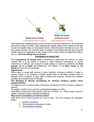 6
Now replace the needle (plunger) by the one with an annular attachment. The cement is
assmed as finally set When, upon applying the needle gently to the surface of the test
mould, the needle makes an impression therein, while the attachment fails to do so. The
time period between the moment water is added to the cement and the time at which
needle makes an impression on the surface of the mould, while the attachment fails to
do so, is the final setting time of cement.
Consistency of cement test
The Consistency of cement test is performed to determine the amount of water
content that is to be added in cement to attain Standard consistency or normal
consistency of cement. (or) Amount of water added in cement to penetrate the Vicat
plunger up to a depth of 5-7mm from the bottom of the Vicat mould or 33-
35mm from top of the Vicat Mould.
Significance:-
When water is mixed with cement, it starts hydration. Excessive addition of water in
cement results in an increase in Water cement ratio & ultimately cement loses its
strength when it hardens. If Less water is added than required, Cement isn’t properly
hydrated and results in loss of strength.
The Standard or Normal consistency for Ordinary Portland cement varies
between 25-35%.
To prepare a mix of cement paste of Standard consistency 25-35% of water is added to
cement.
To explain in detail. Let us assume a standard consistency is 30%.
Take 400g of Cement for this quantity, Add 30% of Water. i.e., 120g of water content is
added in cement to attain standard consistency.
Why normal consistency of cement varies?
Well, there are so many reasons for it out of them. The main reasons are stipulated
below:-
1. Weather conditions
2. The excessive composition of silica
3. The fineness of cement.
 
