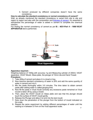 7
4. Cement produced by different companies doesn’t have the same
consistency.
How to calculate the standard consistency or normal consistency of cement?
Well, as already mentioned the standard consistency is varied from site to site and
region to region and also with the composition and fineness of cement. It’s essential to
standardize the percentage of water is added in cement to complete the chemical
reaction.
For finding the normal consistency of cement as per IS : 4031-Part 4 - 1988 VICAT
APPARATUS test is performed.
Apparatus required:-
Weighing balance of 1000g with accuracy 1g and Measuring cylinder of 200ml, VICAT
apparatus, VICAT Mould, Glass plate, the plunger of 10mm dia and Hand Trowel.
Procedure:-
1. Take 400g of cement and place it in a bowl or tray.
2. Now Assume standard consistency of water is 28% and add the same quantity of
water in cement and mix it.
3. Mix the paste thoroughly within 3-5 minutes. The time taken to obtain cement
paste after adding water is called gauging time.
4. Now fill the paste in Vicat mould correctly any excessive paste remained on Vicat
mould is taken off by using a trowel.
5. Then, place the VICAT mould on Glass plate and see that the plunger should
touch the surface of VICAT mould gently.
6. Release the Plunger and allow it to sink into the test mould.
7. Note down the penetration of the plunger from the bottom of mould indicated on
the scale.
8. Repeat the same experiment by adding different percentages of water until the
reading is in between 5-7mm on the Vicat apparatus scale.
 