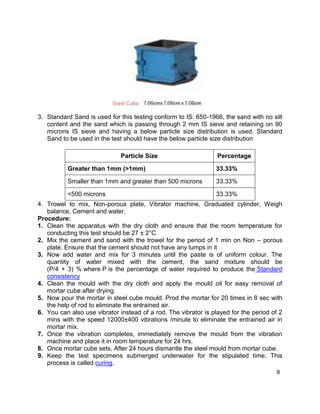9
3. Standard Sand is used for this testing conform to IS: 650-1966, the sand with no silt
content and the sand which is passing through 2 mm IS sieve and retaining on 90
microns IS sieve and having a below particle size distribution is used. Standard
Sand to be used in the test should have the below particle size distribution
Particle Size Percentage
Greater than 1mm (>1mm) 33.33%
Smaller than 1mm and greater than 500 microns 33.33%
<500 microns 33.33%
4. Trowel to mix, Non-porous plate, Vibrator machine, Graduated cylinder, Weigh
balance, Cement and water.
Procedure:
1. Clean the apparatus with the dry cloth and ensure that the room temperature for
conducting this test should be 27 ± 2°C
2. Mix the cement and sand with the trowel for the period of 1 min on Non – porous
plate. Ensure that the cement should not have any lumps in it
3. Now add water and mix for 3 minutes until the paste is of uniform colour. The
quantity of water mixed with the cement, the sand mixture should be
(P/4 + 3) % where P is the percentage of water required to produce the Standard
consistency
4. Clean the mould with the dry cloth and apply the mould oil for easy removal of
mortar cube after drying.
5. Now pour the mortar in steel cube mould. Prod the mortar for 20 times in 8 sec with
the help of rod to eliminate the entrained air.
6. You can also use vibrator instead of a rod. The vibrator is played for the period of 2
mins with the speed 12000±400 vibrations /minute to eliminate the entrained air in
mortar mix.
7. Once the vibration completes, immediately remove the mould from the vibration
machine and place it in room temperature for 24 hrs.
8. Once mortar cube sets, After 24 hours dismantle the steel mould from mortar cube.
9. Keep the test specimens submerged underwater for the stipulated time. This
process is called curing.
 