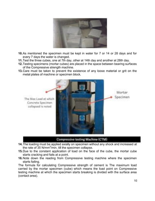 10
10.As mentioned the specimen must be kept in water for 7 or 14 or 28 days and for
every 7 days the water is changed.
11.Test the three cubes, one at 7th day, other at 14th day and another at 28th day.
12.Testing specimens (mortar cubes) are placed in the space between bearing surfaces
of the Compressive strength machine.
13.Care must be taken to prevent the existence of any loose material or grit on the
metal plates of machine or specimen block.
14.The loading must be applied axially on specimen without any shock and increased at
the rate of 35 N/mm2
/min. till the specimen collapse.
15.Due to the constant application of load on the face of the cube, the mortar cube
starts cracking and fails at a point.
16.Note down the reading from Compressive testing machine where the specimen
starts failing.
The formula for calculating Compressive strength of cement is The maximum load
carried by the mortar specimen (cube) which means the load point on Compressive
testing machine at which the specimen starts breaking is divided with the surface area
(contact area).
 
