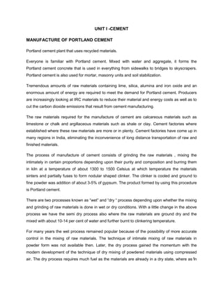 1
UNIT I -CEMENT
MANUFACTURE OF PORTLAND CEMENT
Portland cement plant that uses recycled materials.
Everyone is familiar with Portland cement. Mixed with water and aggregate, it forms the
Portland cement concrete that is used in everything from sidewalks to bridges to skyscrapers.
Portland cement is also used for mortar, masonry units and soil stabilization.
Tremendous amounts of raw materials containing lime, silica, alumina and iron oxide and an
enormous amount of energy are required to meet the demand for Portland cement. Producers
are increasingly looking at IRC materials to reduce their material and energy costs as well as to
cut the carbon dioxide emissions that result from cement manufacturing.
The raw materials required for the manufacture of cement are calcareous materials such as
limestone or chalk and argillaceous materials such as shale or clay. Cement factories where
established where these raw materials are more or in plenty. Cement factories have come up in
many regions in India, eliminating the inconvenience of long distance transportation of raw and
finished materials.
The process of manufacture of cement consists of grinding the raw materials , mixing the
intimately in certain proportions depending upon their purity and composition and burring them
in kiln at a temperature of about 1300 to 1500 Celsius at which temperature the materials
sinters and partially fuses to form nodular shaped clinker. The clinker is cooled and ground to
fine powder was addition of about 3-5% of gypsum. The product formed by using this procedure
is Portland cement.
There are two processes known as “wet” and “dry “ process depending upon whether the mixing
and grinding of raw materials is done in wet or dry conditions. With a little change in the above
process we have the semi dry process also where the raw materials are ground dry and the
mixed with about 10-14 per cent of water and further burnt to clinkering temperature.
For many years the wet process remained popular because of the possibility of more accurate
control in the mixing of raw materials. The technique of intimate mixing of raw materials in
powder form was not available then. Later, the dry process gained the momentum with the
modern development of the technique of dry mixing of powdered materials using compressed
air. The dry process requires much fuel as the materials are already in a dry state, where as in
 