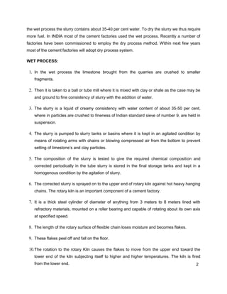2
the wet process the slurry contains about 35-40 per cent water. To dry the slurry we thus require
more fuel. In INDIA most of the cement factories used the wet process. Recently a number of
factories have been commissioned to employ the dry process method. Within next few years
most of the cement factories will adopt dry process system.
WET PROCESS:
1. In the wet process the limestone brought from the quarries are crushed to smaller
fragments.
2. Then it is taken to a ball or tube mill where it is mixed with clay or shale as the case may be
and ground to fine consistency of slurry with the addition of water.
3. The slurry is a liquid of creamy consistency with water content of about 35-50 per cent,
where in particles are crushed to fineness of Indian standard sieve of number 9, are held in
suspension.
4. The slurry is pumped to slurry tanks or basins where it is kept in an agitated condition by
means of rotating arms with chains or blowing compressed air from the bottom to prevent
setting of limestone’s and clay particles.
5. The composition of the slurry is tested to give the required chemical composition and
corrected periodically in the tube slurry is stored in the final storage tanks and kept in a
homogenous condition by the agitation of slurry.
6. The corrected slurry is sprayed on to the upper end of rotary kiln against hot heavy hanging
chains. The rotary kiln is an important component of a cement factory.
7. It is a thick steel cylinder of diameter of anything from 3 meters to 8 meters lined with
refractory materials, mounted on a roller bearing and capable of rotating about its own axis
at specified speed.
8. The length of the rotary surface of flexible chain loses moisture and becomes flakes.
9. These flakes peel off and fall on the floor.
10.The rotation to the rotary Kiln causes the flakes to move from the upper end toward the
lower end of the kiln subjecting itself to higher and higher temperatures. The kiln is fired
from the lower end.
 