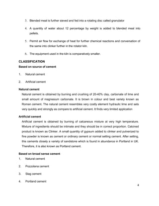 4
3. Blended meal is further sieved and fed into a rotating disc called granulator
4. A quantity of water about 12 percentage by weight is added to blended meal into
pellets.
5. Permit air flow for exchange of heat for further chemical reactions and conversation of
the same into clinker further in the rotator kiln.
6. The equipment used in the kiln is comparatively smaller.
CLASSIFICATION
Based on source of cement
1. Natural cement
2. Artificial cement
Natural cement
Natural cement is obtained by burning and crushing of 20-40% clay, carbonate of lime and
small amount of magnesium carbonate. It is brown in colour and best variety known as
Roman cement. The natural cement resembles very costly element hydraulic lime and sets
very quickly and strongly as compare to artificial cement. It finds very limited application
Artificial cement
Artificial cement is obtained by burning of calcareous mixture at very high temperature.
Mixture of ingredients should be intimate and they should be in correct proportion. Calcined
product is known as Clinker. A small quantity of gypsum added to clinker and pulverized to
fine powder is known as cement or ordinary cement or normal setting cement. After setting,
this cements closely a variety of sandstone which is found in abundance in Portland in UK.
Therefore, it is also known as Portland cement.
Based on broad sense cement
1. Natural cement
2. Pozzolana cement
3. Slag cement
4. Portland cement
 