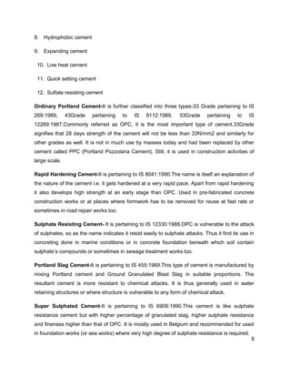6
8. Hydrophobic cement
9. Expanding cement
10. Low heat cement
11. Quick setting cement
12. Sulfate resisting cement
Ordinary Portland Cement-It is further classified into three types-33 Grade pertaining to IS
269:1989, 43Grade pertaining to IS 8112:1989, 53Grade pertaining to IS
12269:1987.Commonly referred as OPC, it is the most important type of cement.33Grade
signifies that 28 days strength of the cement will not be less than 33N/mm2 and similarly for
other grades as well. It is not in much use by masses today and had been replaced by other
cement called PPC (Portland Pozzolana Cement). Still, it is used in construction activities of
large scale.
Rapid Hardening Cement-It is pertaining to IS 8041:1990.The name is itself an explanation of
the nature of the cement i.e. it gets hardened at a very rapid pace. Apart from rapid hardening
it also develops high strength at an early stage than OPC. Used in pre-fabricated concrete
construction works or at places where formwork has to be removed for reuse at fast rate or
sometimes in road repair works too.
Sulphate Resisting Cement- It is pertaining to IS 12330:1988.OPC is vulnerable to the attack
of sulphates, so as the name indicates it resist easily to sulphate attacks. Thus it find its use in
concreting done in marine conditions or in concrete foundation beneath which soil contain
sulphate’s compounds or sometimes in sewage treatment works too.
Portland Slag Cement-It is pertaining to IS 455:1989.This type of cement is manufactured by
mixing Portland cement and Ground Granulated Blast Slag in suitable proportions. The
resultant cement is more resistant to chemical attacks. It is thus generally used in water
retaining structures or where structure is vulnerable to any form of chemical attack.
Super Sulphated Cement-It is pertaining to IS 6909:1990.This cement is like sulphate
resistance cement but with higher percentage of granulated slag, higher sulphate resistance
and fineness higher than that of OPC. It is mostly used in Belgium and recommended for used
in foundation works (or sea works) where very high degree of sulphate resistance is required.
 